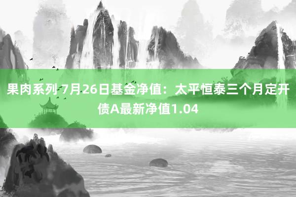 果肉系列 7月26日基金净值：太平恒泰三个月定开债A最新净值1.04