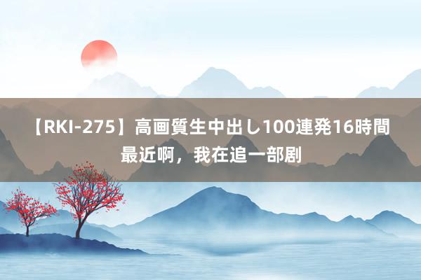 【RKI-275】高画質生中出し100連発16時間 最近啊，我在追一部剧