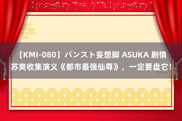 【KMI-080】パンスト妄想脚 ASUKA 剧情苏爽收集演义《都市最强仙尊》，一定要盘它！