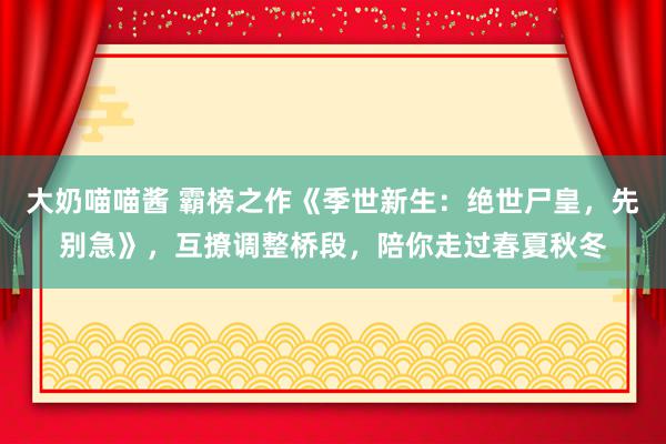 大奶喵喵酱 霸榜之作《季世新生：绝世尸皇，先别急》，互撩调整桥段，陪你走过春夏秋冬