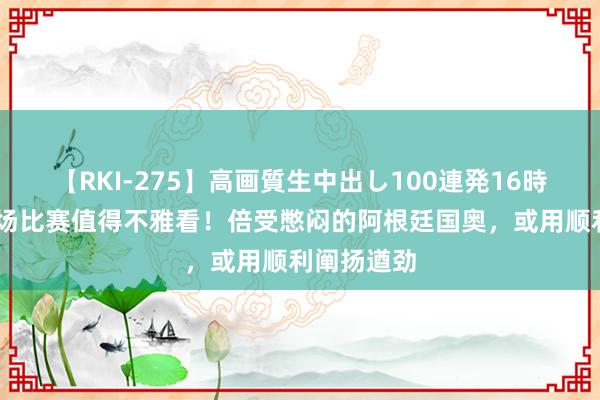 【RKI-275】高画質生中出し100連発16時間 今晚这场比赛值得不雅看！倍受憋闷的阿根廷国奥，或