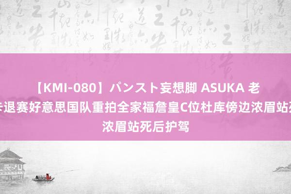 【KMI-080】パンスト妄想脚 ASUKA 老大！小卡退赛好意思国队重拍全家福詹皇C位杜库傍边浓眉