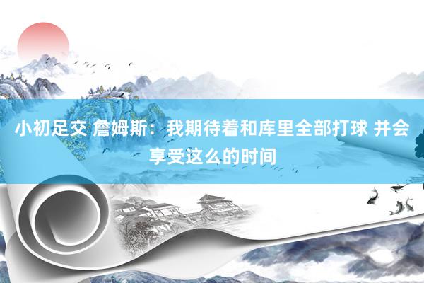 小初足交 詹姆斯：我期待着和库里全部打球 并会享受这么的时间