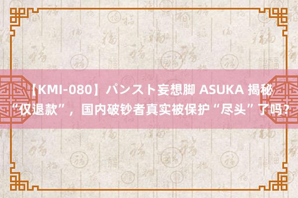 【KMI-080】パンスト妄想脚 ASUKA 揭秘“仅退款”，国内破钞者真实被保护“尽头”了吗？