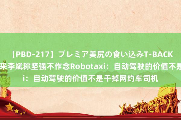 【PBD-217】プレミア美尻の食い込みT-BACK！8時間BEST 蔚来李斌称坚强不作念Robotaxi：自动驾驶的价值不是干掉网约车司机