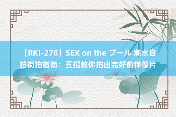 【RKI-278】SEX on the プール 潮水自拍街拍指南：五招教你拍出完好前锋像片