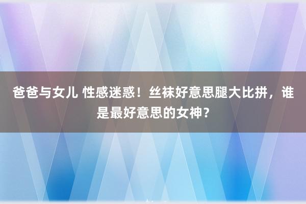 爸爸与女儿 性感迷惑！丝袜好意思腿大比拼，谁是最好意思的女神？