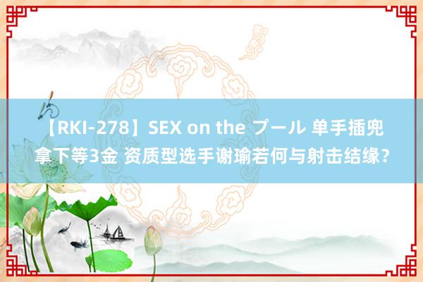 【RKI-278】SEX on the プール 单手插兜拿下等3金 资质型选手谢瑜若何与射击结缘？