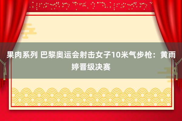 果肉系列 巴黎奥运会射击女子10米气步枪：黄雨婷晋级决赛