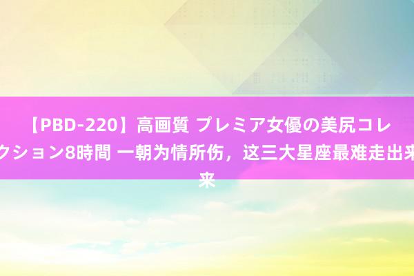 【PBD-220】高画質 プレミア女優の美尻コレクション8時間 一朝为情所伤，这三大星座最难走出来