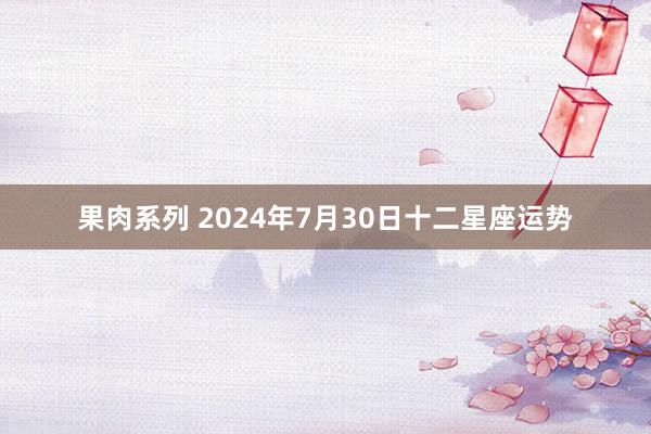 果肉系列 2024年7月30日十二星座运势