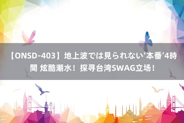 【ONSD-403】地上波では見られない‘本番’4時間 炫酷潮水！探寻台湾SWAG立场！