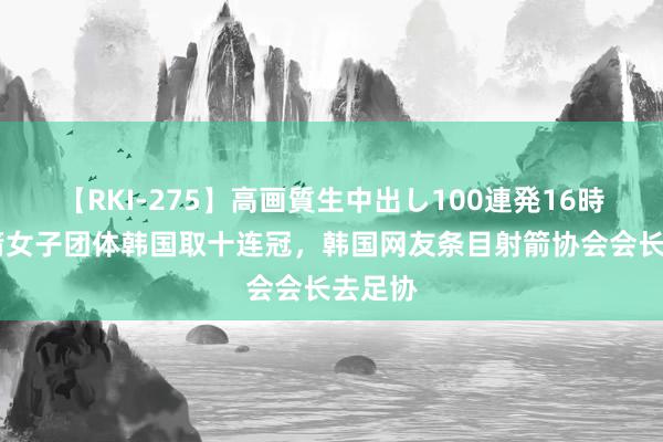 【RKI-275】高画質生中出し100連発16時間 射箭女子团体韩国取十连冠，韩国网友条目射箭协会会长去足协