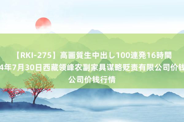 【RKI-275】高画質生中出し100連発16時間 2024年7月30日西藏领峰农副家具谋略贬责有限