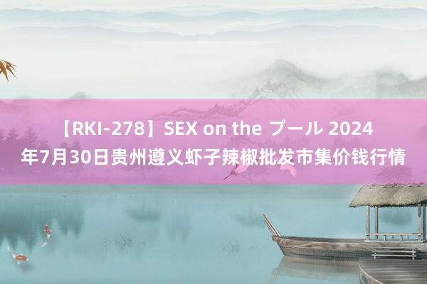 【RKI-278】SEX on the プール 2024年7月30日贵州遵义虾子辣椒批发市集价钱行情