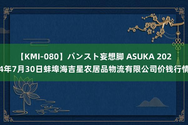 【KMI-080】パンスト妄想脚 ASUKA 2024年7月30日蚌埠海吉星农居品物流有限公司价钱行情