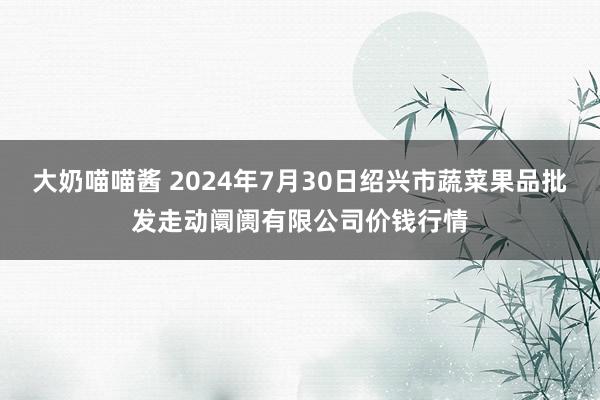 大奶喵喵酱 2024年7月30日绍兴市蔬菜果品批发走动阛阓有限公司价钱行情