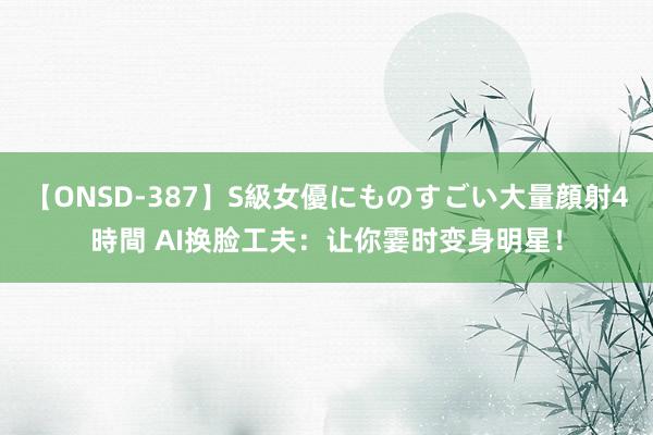 【ONSD-387】S級女優にものすごい大量顔射4時間 AI换脸工夫：让你霎时变身明星！