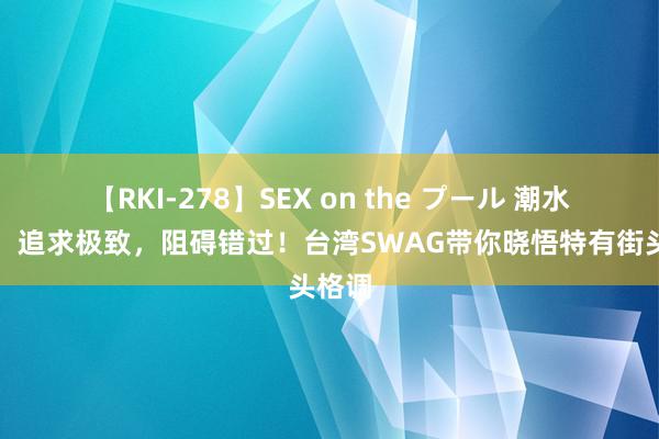 【RKI-278】SEX on the プール 潮水潮酷，追求极致，阻碍错过！台湾SWAG带你晓悟特有街头格调