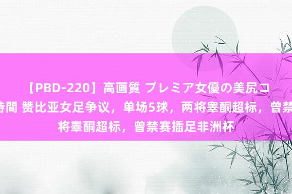 【PBD-220】高画質 プレミア女優の美尻コレクション8時間 赞比亚女足争议，单场5球，两将睾酮超