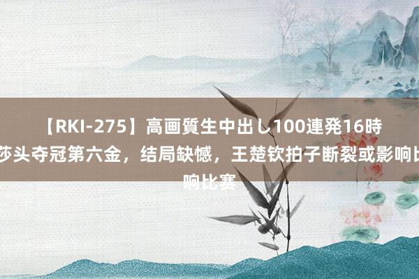 【RKI-275】高画質生中出し100連発16時間 莎头夺冠第六金，结局缺憾，王楚钦拍子断裂或影响比