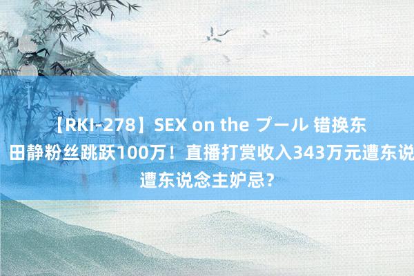 【RKI-278】SEX on the プール 错换东说念主生，田静粉丝跳跃100万！直播打赏收入343万元遭东说念主妒忌？