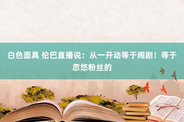 白色面具 伦巴直播说：从一开动等于闹剧！等于忽悠粉丝的