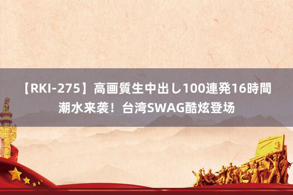 【RKI-275】高画質生中出し100連発16時間 潮水来袭！台湾SWAG酷炫登场