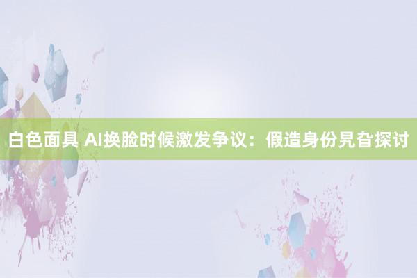 白色面具 AI换脸时候激发争议：假造身份旯旮探讨