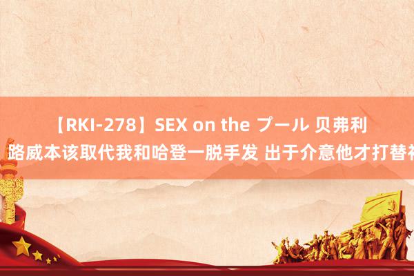 【RKI-278】SEX on the プール 贝弗利：路威本该取代我和哈登一脱手发 出于介意他才打替补