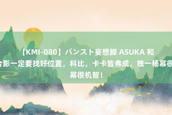 【KMI-080】パンスト妄想脚 ASUKA 和姚明合影一定要找好位置，科比，卡卡皆弗成，独一杨幂很机智！