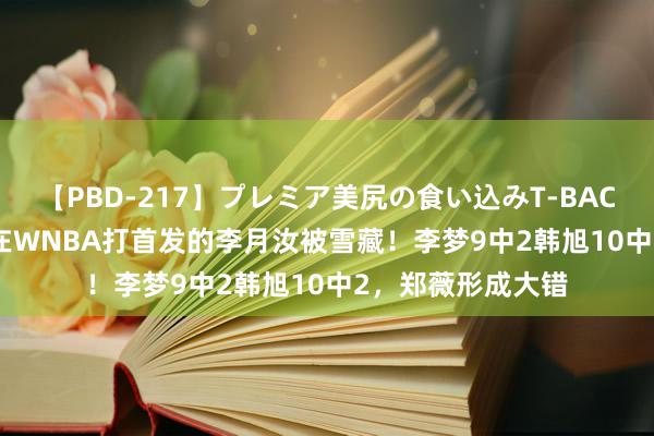 【PBD-217】プレミア美尻の食い込みT-BACK！8時間BEST 在WNBA打首发的李月汝被雪藏！李梦9中2韩旭10中2，郑薇形成大错