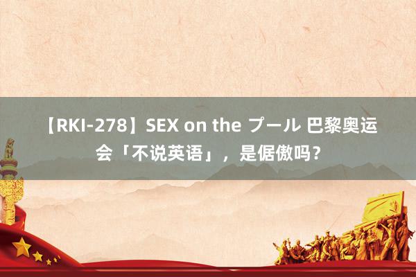 【RKI-278】SEX on the プール 巴黎奥运会「不说英语」，是倨傲吗？