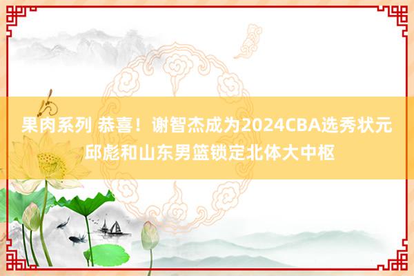 果肉系列 恭喜！谢智杰成为2024CBA选秀状元 邱彪和山东男篮锁定北体大中枢