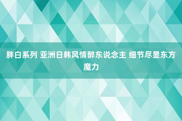 胖白系列 亚洲日韩风情醉东说念主 细节尽显东方魔力