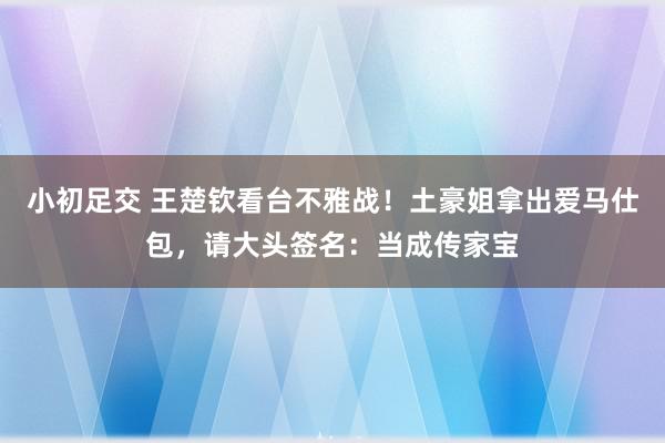 小初足交 王楚钦看台不雅战！土豪姐拿出爱马仕包，请大头签名：当成传家宝