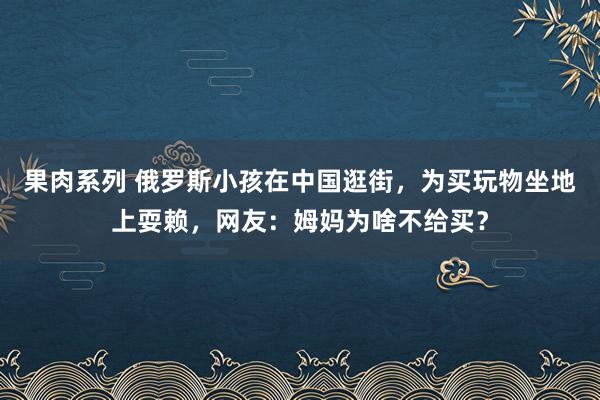 果肉系列 俄罗斯小孩在中国逛街，为买玩物坐地上耍赖，网友：姆妈为啥不给买？