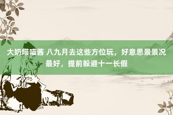 大奶喵喵酱 八九月去这些方位玩，好意思景景况最好，提前躲避十一长假