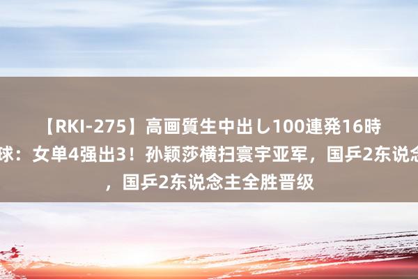 【RKI-275】高画質生中出し100連発16時間 奥运乒乓球：女单4强出3！孙颖莎横扫寰宇亚军，国乒2东说念主全胜晋级