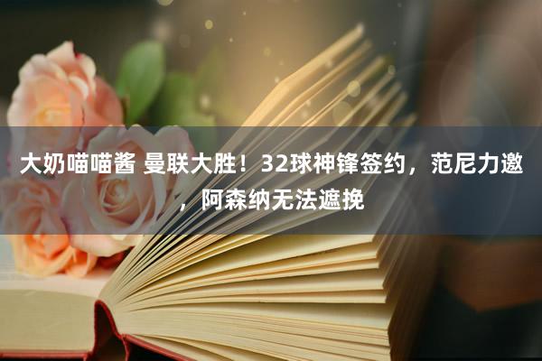 大奶喵喵酱 曼联大胜！32球神锋签约，范尼力邀，阿森纳无法遮挽