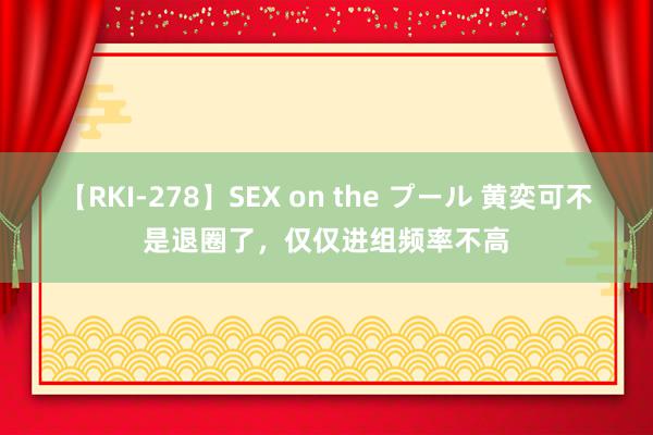 【RKI-278】SEX on the プール 黄奕可不是退圈了，仅仅进组频率不高