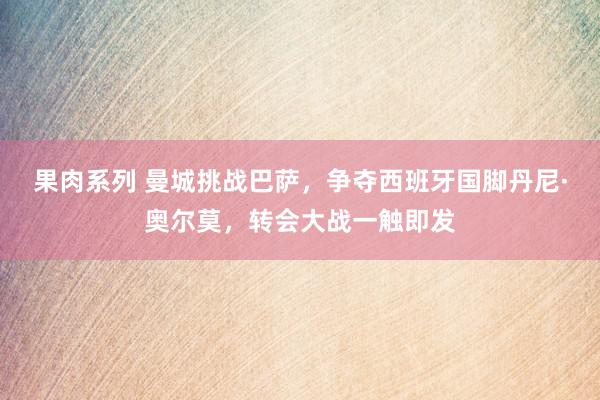 果肉系列 曼城挑战巴萨，争夺西班牙国脚丹尼·奥尔莫，转会大战一触即发