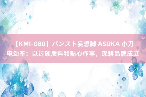 【KMI-080】パンスト妄想脚 ASUKA 小刀电动车：以过硬质料和贴心作事，深耕品牌成立