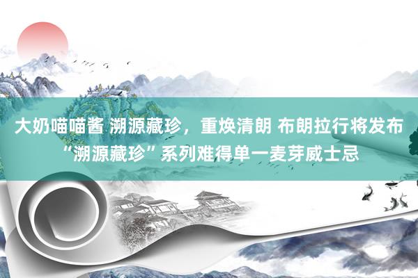 大奶喵喵酱 溯源藏珍，重焕清朗 布朗拉行将发布“溯源藏珍”系列难得单一麦芽威士忌