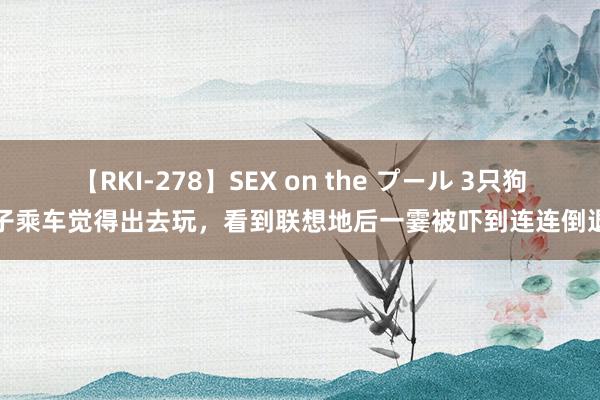 【RKI-278】SEX on the プール 3只狗子乘车觉得出去玩，看到联想地后一霎被吓到连连倒