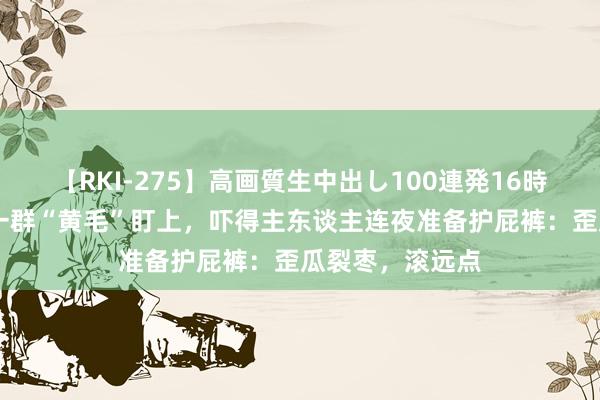 【RKI-275】高画質生中出し100連発16時間 狗子发情被一群“黄毛”盯上，吓得主东谈主连夜准备护屁裤：歪瓜裂枣，滚远点