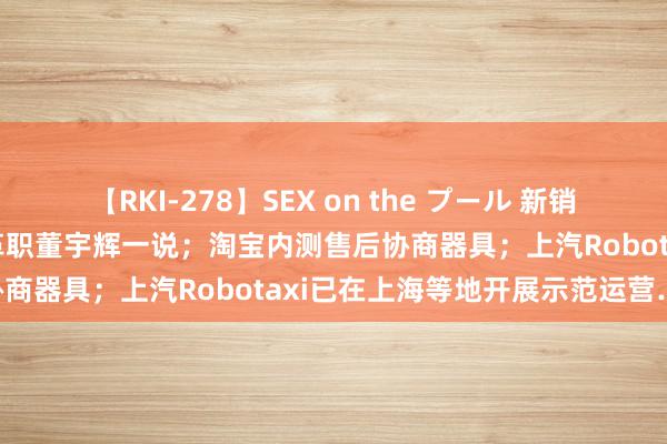 【RKI-278】SEX on the プール 新销耗日报 | 新东方称不存在革职董宇辉一说；淘宝内测售后协商器具；上汽Robotaxi已在上海等地开展示范运营……