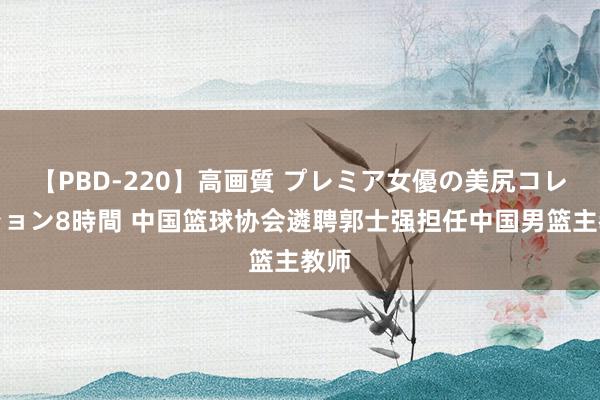 【PBD-220】高画質 プレミア女優の美尻コレクション8時間 中国篮球协会遴聘郭士强担任中国男篮主