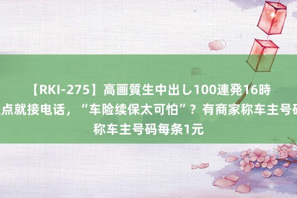 【RKI-275】高画質生中出し100連発16時間 早上五点就接电话，“车险续保太可怕”？有商家称车