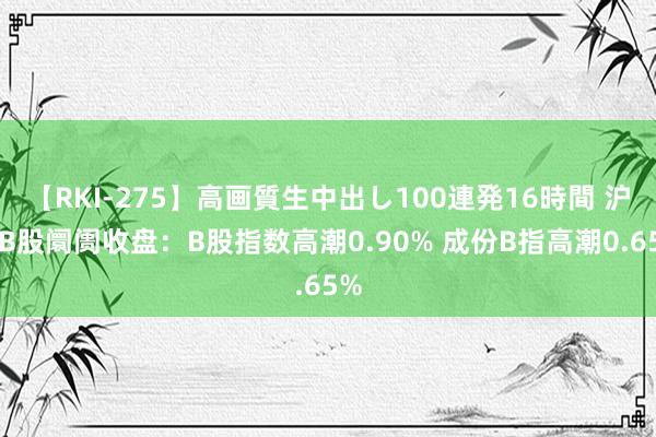 【RKI-275】高画質生中出し100連発16時間 沪深B股阛阓收盘：B股指数高潮0.90% 成份B